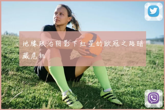 地缘政治阴影下红星的欧冠之路暗藏危机