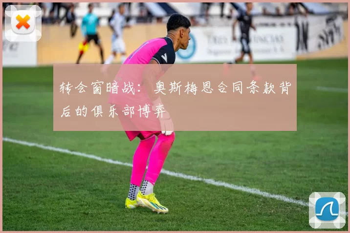 转会窗暗战：奥斯梅恩合同条款背后的俱乐部博弈