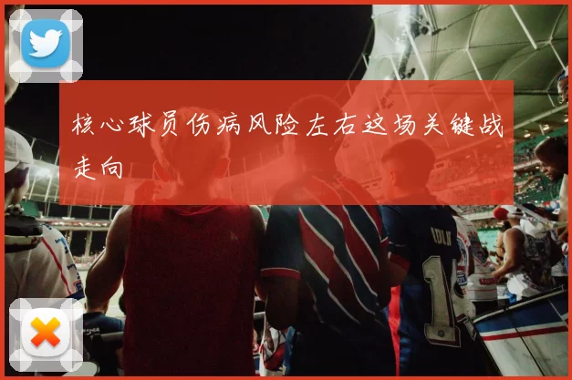 核心球员伤病风险左右这场关键战走向
