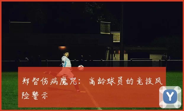 郑智伤病魔咒：高龄球员的竞技风险警示