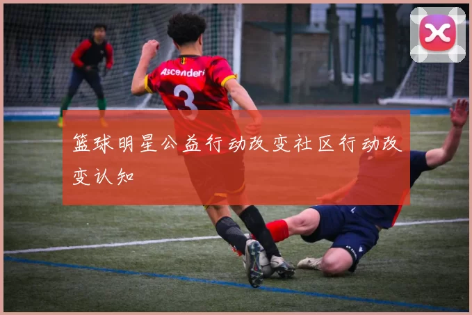 篮球明星公益行动改变社区行动改变认知